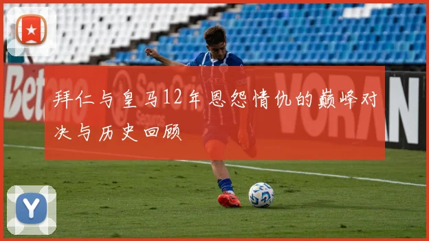 拜仁与皇马12年恩怨情仇的巅峰对决与历史回顾