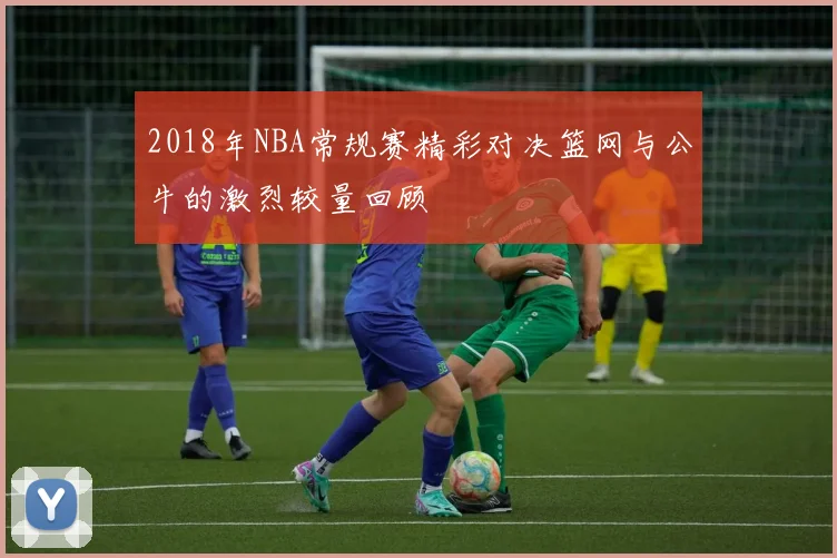 2018年NBA常规赛精彩对决篮网与公牛的激烈较量回顾