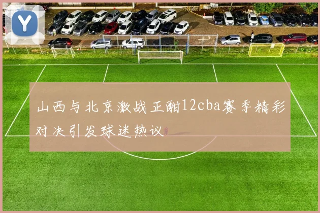 山西与北京激战正酣12cba赛季精彩对决引发球迷热议