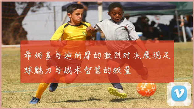希姆基与迪纳摩的激烈对决展现足球魅力与战术智慧的较量