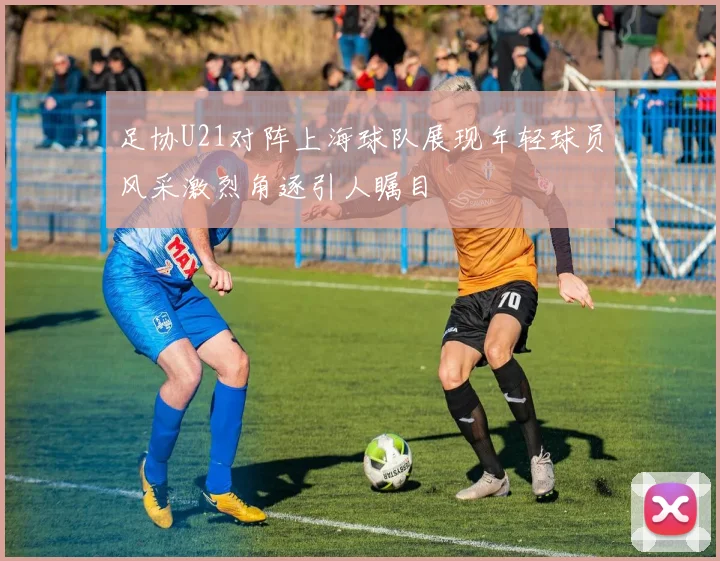足协U21对阵上海球队展现年轻球员风采激烈角逐引人瞩目