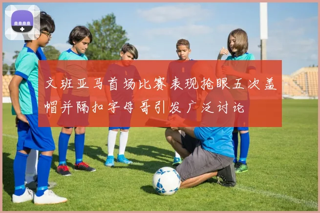 文班亚马首场比赛表现抢眼五次盖帽并隔扣字母哥引发广泛讨论