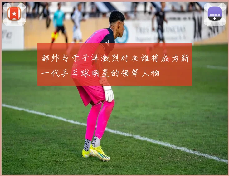 郝帅与于子洋激烈对决谁将成为新一代乒乓球明星的领军人物