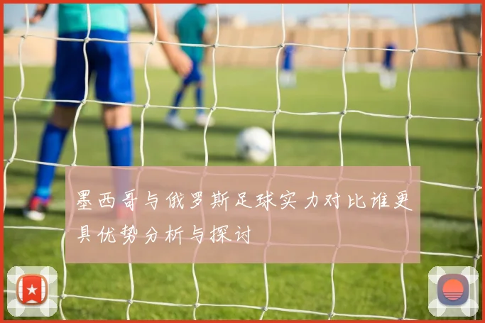 墨西哥与俄罗斯足球实力对比谁更具优势分析与探讨