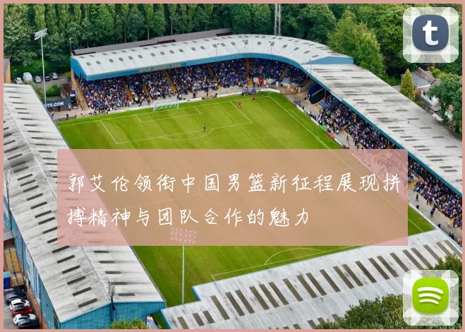 郭艾伦领衔中国男篮新征程展现拼搏精神与团队合作的魅力