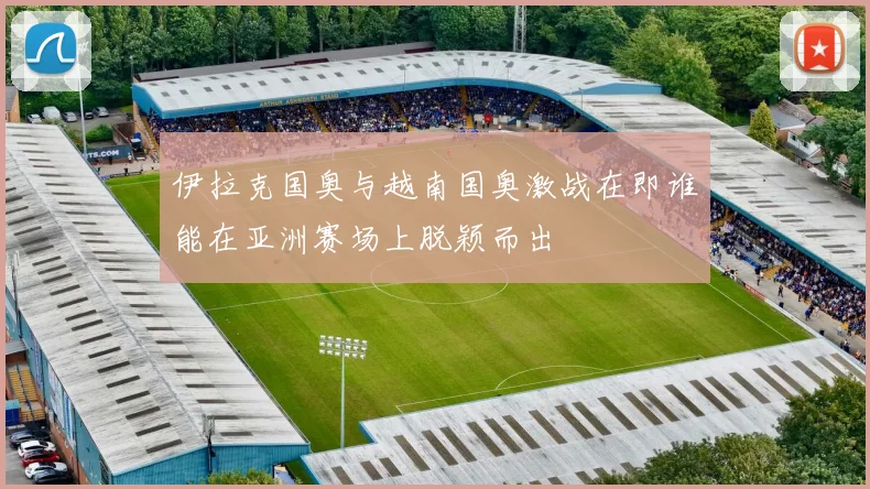 伊拉克国奥与越南国奥激战在即谁能在亚洲赛场上脱颖而出